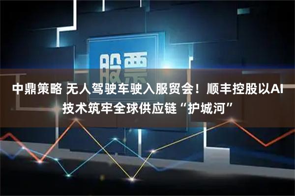 中鼎策略 无人驾驶车驶入服贸会!顺丰控股以AI技术筑牢全球供应链“护城河”