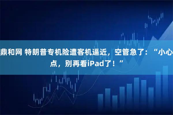 鼎和网 特朗普专机险遭客机逼近，空管急了：“小心点，别再看iPad了！”
