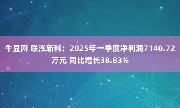 牛豆网 联泓新科：2025年一季度净利润7140.72万元 同比增长38.83%