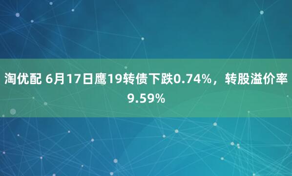 淘优配 6月17日鹰19转债下跌0.74%,转股溢价率9.59%
