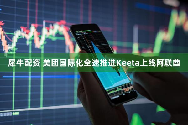犀牛配资 美团国际化全速推进Keeta上线阿联酋