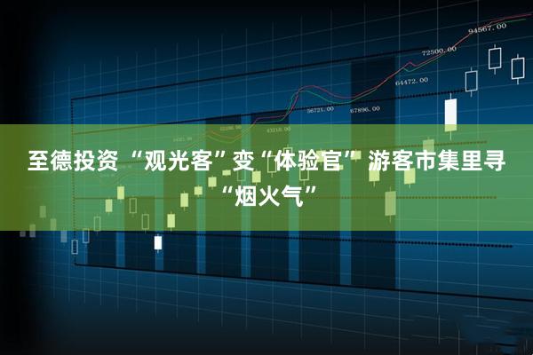 至德投资 “观光客”变“体验官” 游客市集里寻“烟火气”