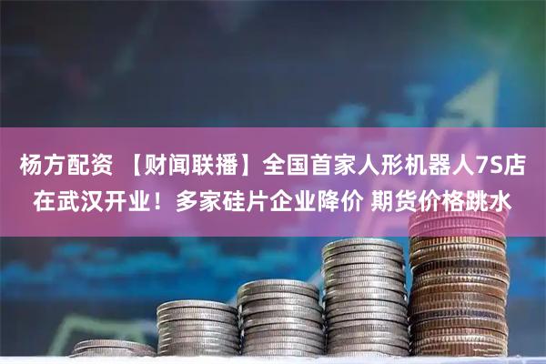 杨方配资 【财闻联播】全国首家人形机器人7S店在武汉开业!多家硅片企业降价 期货价格跳水