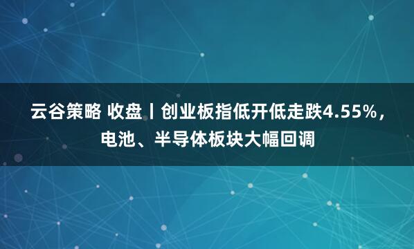 云谷策略 收盘丨创业板指低开低走跌4.55%,电池、半导体板块大幅回调