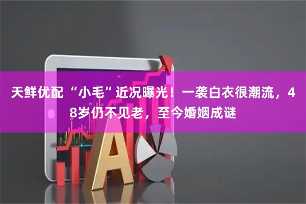天鲜优配 “小毛”近况曝光!一袭白衣很潮流,48岁仍不见老,至今婚姻成谜