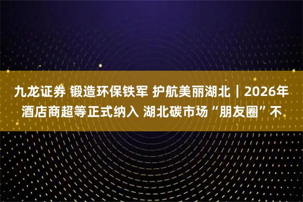 九龙证券 锻造环保铁军 护航美丽湖北｜2026年酒店商超等正式纳入 湖北碳市场“朋友圈”不