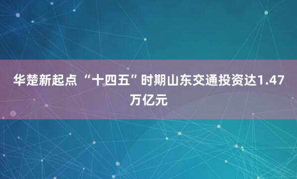 华楚新起点 “十四五”时期山东交通投资达1.47万亿元
