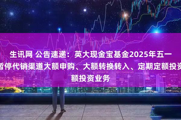 生讯网 公告速递:英大现金宝基金2025年五一节前暂停代销渠道大额申购、大额转换转入、定期定额投资业务