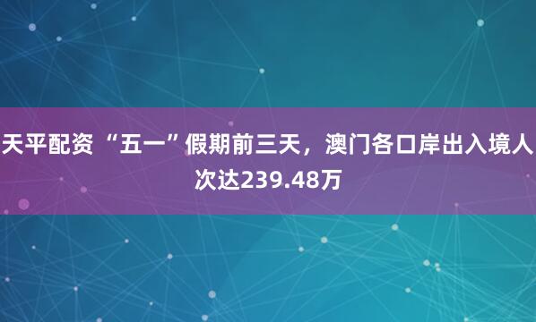 天平配资 “五一”假期前三天，澳门各口岸出入境人次达239.48万