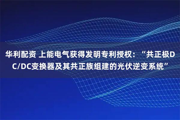 华利配资 上能电气获得发明专利授权：“共正极DC/DC变换器及其共正族组建的光伏逆变系统”