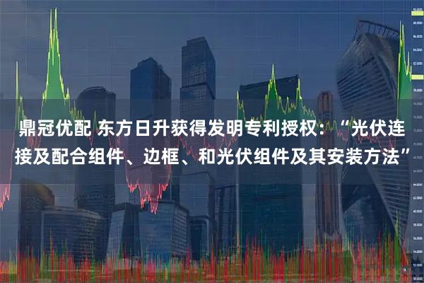 鼎冠优配 东方日升获得发明专利授权：“光伏连接及配合组件、边框、和光伏组件及其安装方法”