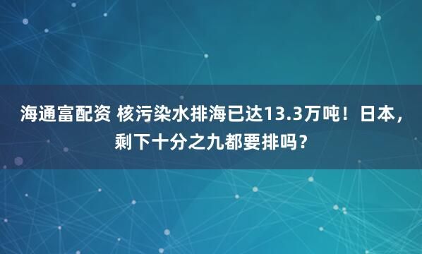 海通富配资 核污染水排海已达13.3万吨!日本,剩下十分之九都要排吗?