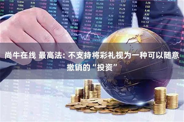 尚牛在线 最高法: 不支持将彩礼视为一种可以随意撤销的“投资”