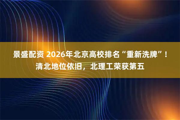 景盛配资 2026年北京高校排名“重新洗牌”！清北地位依旧，北理工荣获第五