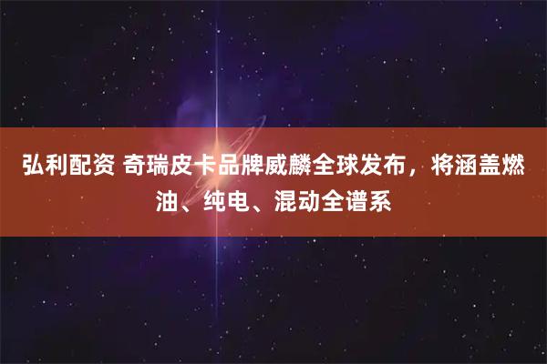 弘利配资 奇瑞皮卡品牌威麟全球发布，将涵盖燃油、纯电、混动全谱系