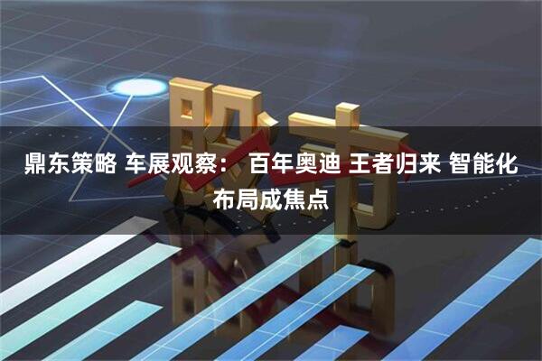 鼎东策略 车展观察： 百年奥迪 王者归来 智能化布局成焦点