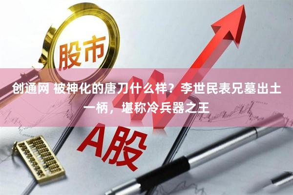 创通网 被神化的唐刀什么样？李世民表兄墓出土一柄，堪称冷兵器之王