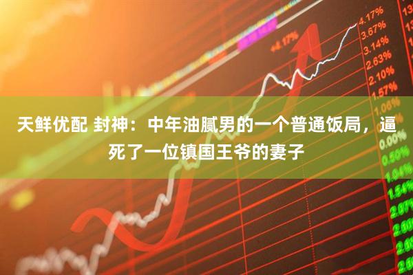 天鲜优配 封神：中年油腻男的一个普通饭局，逼死了一位镇国王爷的妻子