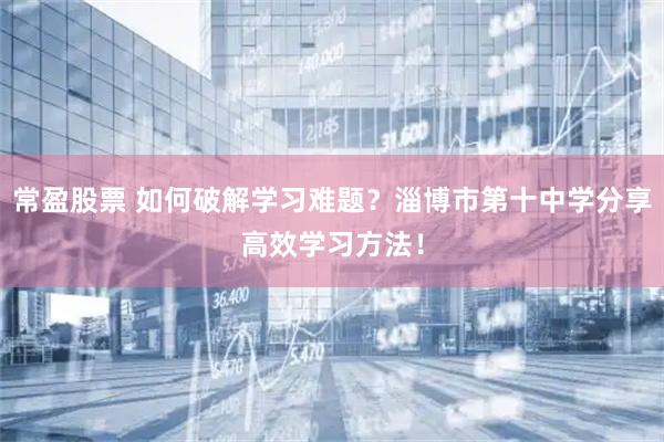常盈股票 如何破解学习难题？淄博市第十中学分享高效学习方法！
