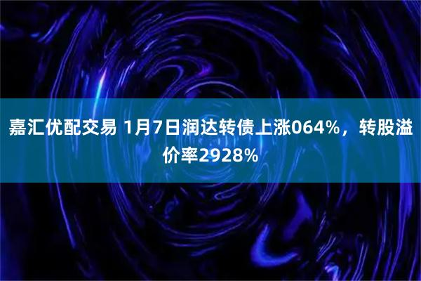 嘉汇优配交易 1月7日润达转债上涨064%，转股溢价率2928%