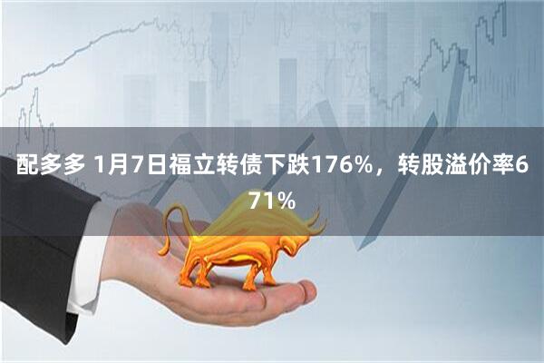 配多多 1月7日福立转债下跌176%，转股溢价率671%