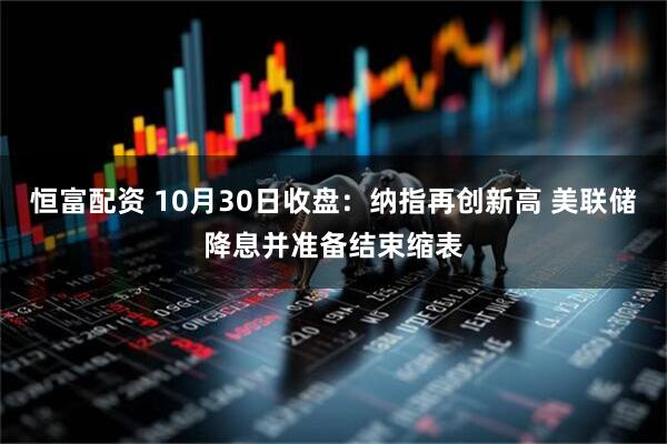 恒富配资 10月30日收盘：纳指再创新高 美联储降息并准备结束缩表