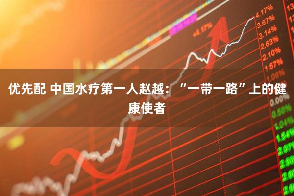 优先配 中国水疗第一人赵越：“一带一路”上的健康使者