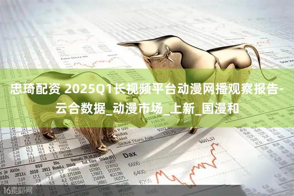 忠琦配资 2025Q1长视频平台动漫网播观察报告-云合数据_动漫市场_上新_国漫和